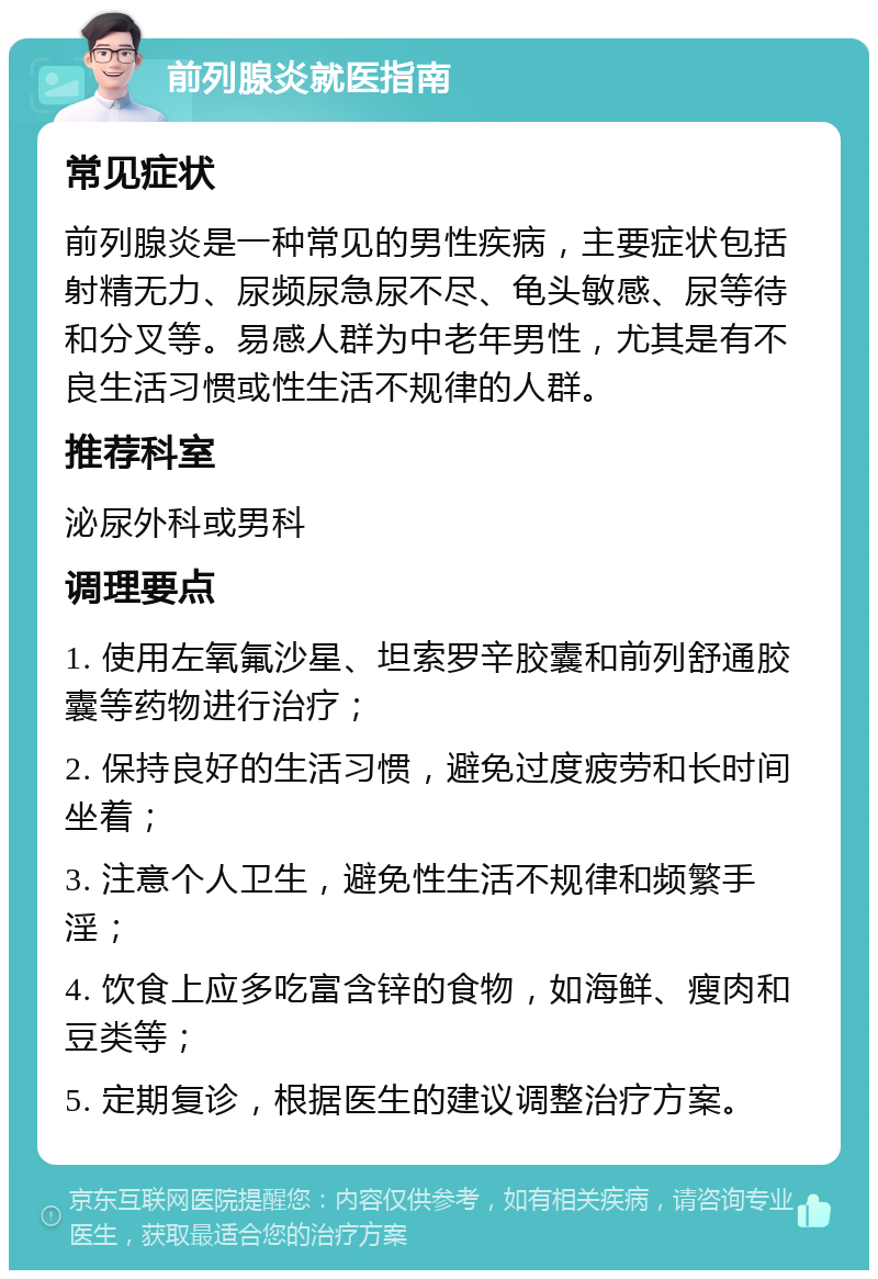 前列腺炎就医指南 常见症状 前列腺炎是一种常见的男性疾病，主要症状包括射精无力、尿频尿急尿不尽、龟头敏感、尿等待和分叉等。易感人群为中老年男性，尤其是有不良生活习惯或性生活不规律的人群。 推荐科室 泌尿外科或男科 调理要点 1. 使用左氧氟沙星、坦索罗辛胶囊和前列舒通胶囊等药物进行治疗； 2. 保持良好的生活习惯，避免过度疲劳和长时间坐着； 3. 注意个人卫生，避免性生活不规律和频繁手淫； 4. 饮食上应多吃富含锌的食物，如海鲜、瘦肉和豆类等； 5. 定期复诊，根据医生的建议调整治疗方案。