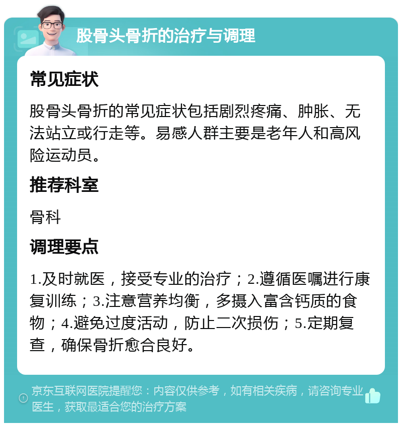 股骨头骨折的治疗与调理 常见症状 股骨头骨折的常见症状包括剧烈疼痛、肿胀、无法站立或行走等。易感人群主要是老年人和高风险运动员。 推荐科室 骨科 调理要点 1.及时就医，接受专业的治疗；2.遵循医嘱进行康复训练；3.注意营养均衡，多摄入富含钙质的食物；4.避免过度活动，防止二次损伤；5.定期复查，确保骨折愈合良好。