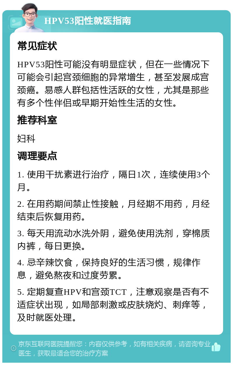 HPV53阳性就医指南 常见症状 HPV53阳性可能没有明显症状，但在一些情况下可能会引起宫颈细胞的异常增生，甚至发展成宫颈癌。易感人群包括性活跃的女性，尤其是那些有多个性伴侣或早期开始性生活的女性。 推荐科室 妇科 调理要点 1. 使用干扰素进行治疗，隔日1次，连续使用3个月。 2. 在用药期间禁止性接触，月经期不用药，月经结束后恢复用药。 3. 每天用流动水洗外阴，避免使用洗剂，穿棉质内裤，每日更换。 4. 忌辛辣饮食，保持良好的生活习惯，规律作息，避免熬夜和过度劳累。 5. 定期复查HPV和宫颈TCT，注意观察是否有不适症状出现，如局部刺激或皮肤烧灼、刺痒等，及时就医处理。