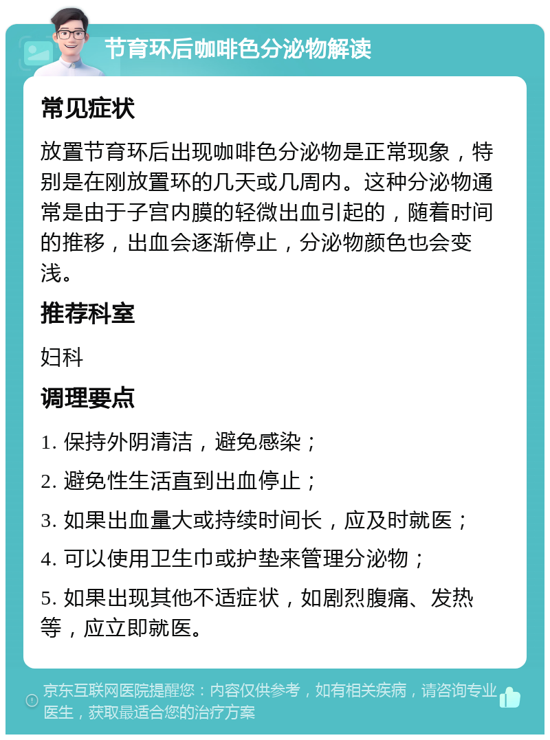 节育环后咖啡色分泌物解读 常见症状 放置节育环后出现咖啡色分泌物是正常现象，特别是在刚放置环的几天或几周内。这种分泌物通常是由于子宫内膜的轻微出血引起的，随着时间的推移，出血会逐渐停止，分泌物颜色也会变浅。 推荐科室 妇科 调理要点 1. 保持外阴清洁，避免感染； 2. 避免性生活直到出血停止； 3. 如果出血量大或持续时间长，应及时就医； 4. 可以使用卫生巾或护垫来管理分泌物； 5. 如果出现其他不适症状，如剧烈腹痛、发热等，应立即就医。