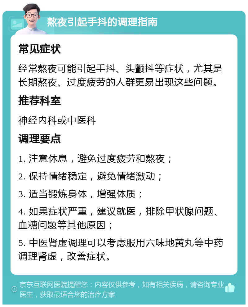 熬夜引起手抖的调理指南 常见症状 经常熬夜可能引起手抖、头颤抖等症状，尤其是长期熬夜、过度疲劳的人群更易出现这些问题。 推荐科室 神经内科或中医科 调理要点 1. 注意休息，避免过度疲劳和熬夜； 2. 保持情绪稳定，避免情绪激动； 3. 适当锻炼身体，增强体质； 4. 如果症状严重，建议就医，排除甲状腺问题、血糖问题等其他原因； 5. 中医肾虚调理可以考虑服用六味地黄丸等中药调理肾虚，改善症状。