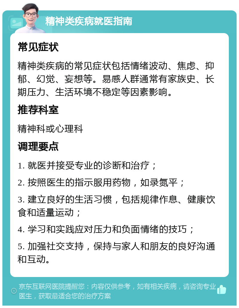 精神类疾病就医指南 常见症状 精神类疾病的常见症状包括情绪波动、焦虑、抑郁、幻觉、妄想等。易感人群通常有家族史、长期压力、生活环境不稳定等因素影响。 推荐科室 精神科或心理科 调理要点 1. 就医并接受专业的诊断和治疗； 2. 按照医生的指示服用药物，如录氮平； 3. 建立良好的生活习惯，包括规律作息、健康饮食和适量运动； 4. 学习和实践应对压力和负面情绪的技巧； 5. 加强社交支持，保持与家人和朋友的良好沟通和互动。