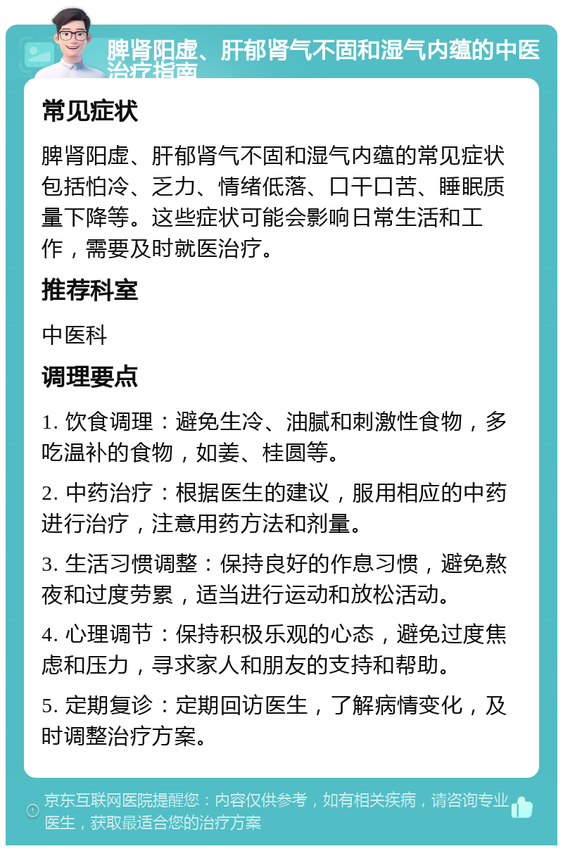 脾肾阳虚、肝郁肾气不固和湿气内蕴的中医治疗指南 常见症状 脾肾阳虚、肝郁肾气不固和湿气内蕴的常见症状包括怕冷、乏力、情绪低落、口干口苦、睡眠质量下降等。这些症状可能会影响日常生活和工作，需要及时就医治疗。 推荐科室 中医科 调理要点 1. 饮食调理：避免生冷、油腻和刺激性食物，多吃温补的食物，如姜、桂圆等。 2. 中药治疗：根据医生的建议，服用相应的中药进行治疗，注意用药方法和剂量。 3. 生活习惯调整：保持良好的作息习惯，避免熬夜和过度劳累，适当进行运动和放松活动。 4. 心理调节：保持积极乐观的心态，避免过度焦虑和压力，寻求家人和朋友的支持和帮助。 5. 定期复诊：定期回访医生，了解病情变化，及时调整治疗方案。