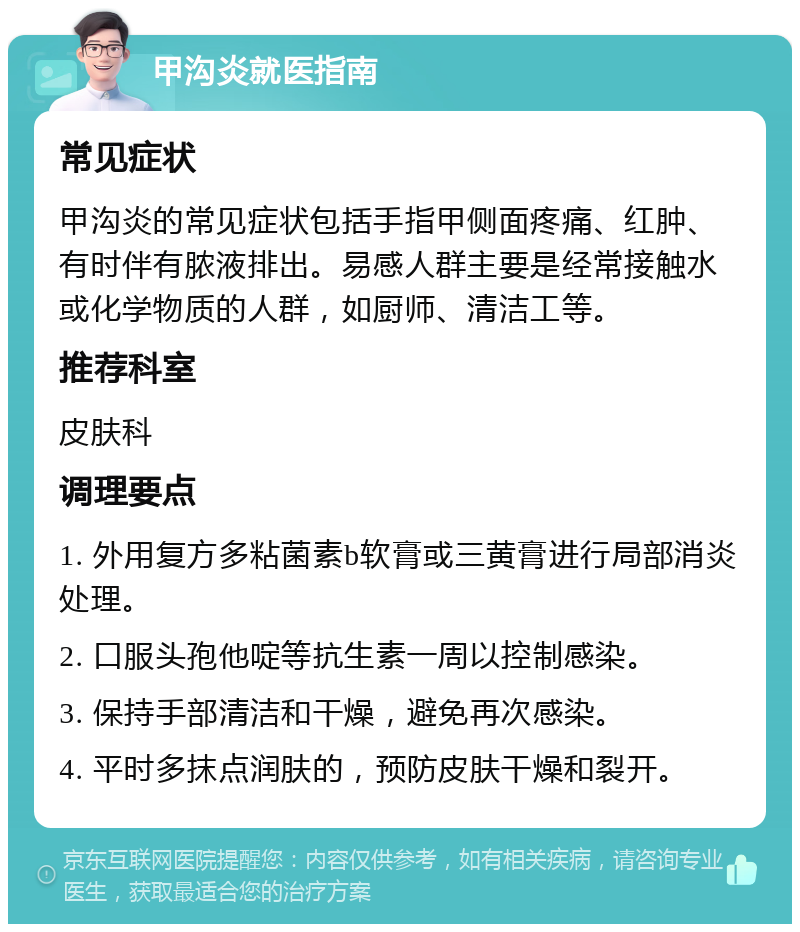 甲沟炎就医指南 常见症状 甲沟炎的常见症状包括手指甲侧面疼痛、红肿、有时伴有脓液排出。易感人群主要是经常接触水或化学物质的人群，如厨师、清洁工等。 推荐科室 皮肤科 调理要点 1. 外用复方多粘菌素b软膏或三黄膏进行局部消炎处理。 2. 口服头孢他啶等抗生素一周以控制感染。 3. 保持手部清洁和干燥，避免再次感染。 4. 平时多抹点润肤的，预防皮肤干燥和裂开。