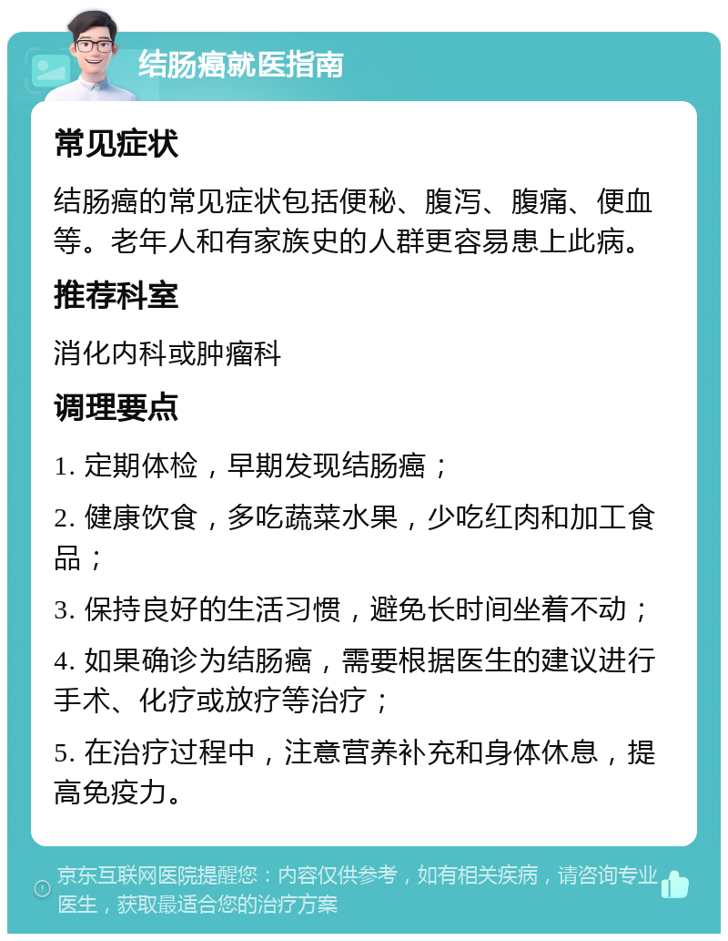 结肠癌就医指南 常见症状 结肠癌的常见症状包括便秘、腹泻、腹痛、便血等。老年人和有家族史的人群更容易患上此病。 推荐科室 消化内科或肿瘤科 调理要点 1. 定期体检，早期发现结肠癌； 2. 健康饮食，多吃蔬菜水果，少吃红肉和加工食品； 3. 保持良好的生活习惯，避免长时间坐着不动； 4. 如果确诊为结肠癌，需要根据医生的建议进行手术、化疗或放疗等治疗； 5. 在治疗过程中，注意营养补充和身体休息，提高免疫力。