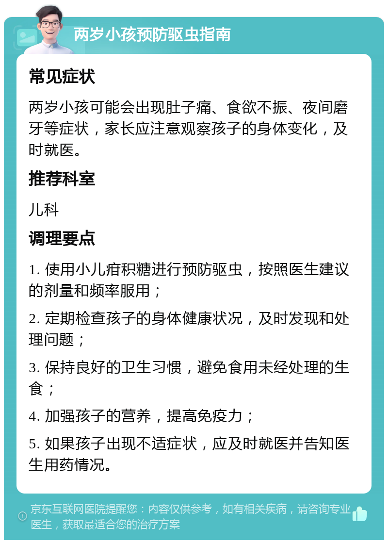 两岁小孩预防驱虫指南 常见症状 两岁小孩可能会出现肚子痛、食欲不振、夜间磨牙等症状，家长应注意观察孩子的身体变化，及时就医。 推荐科室 儿科 调理要点 1. 使用小儿疳积糖进行预防驱虫，按照医生建议的剂量和频率服用； 2. 定期检查孩子的身体健康状况，及时发现和处理问题； 3. 保持良好的卫生习惯，避免食用未经处理的生食； 4. 加强孩子的营养，提高免疫力； 5. 如果孩子出现不适症状，应及时就医并告知医生用药情况。