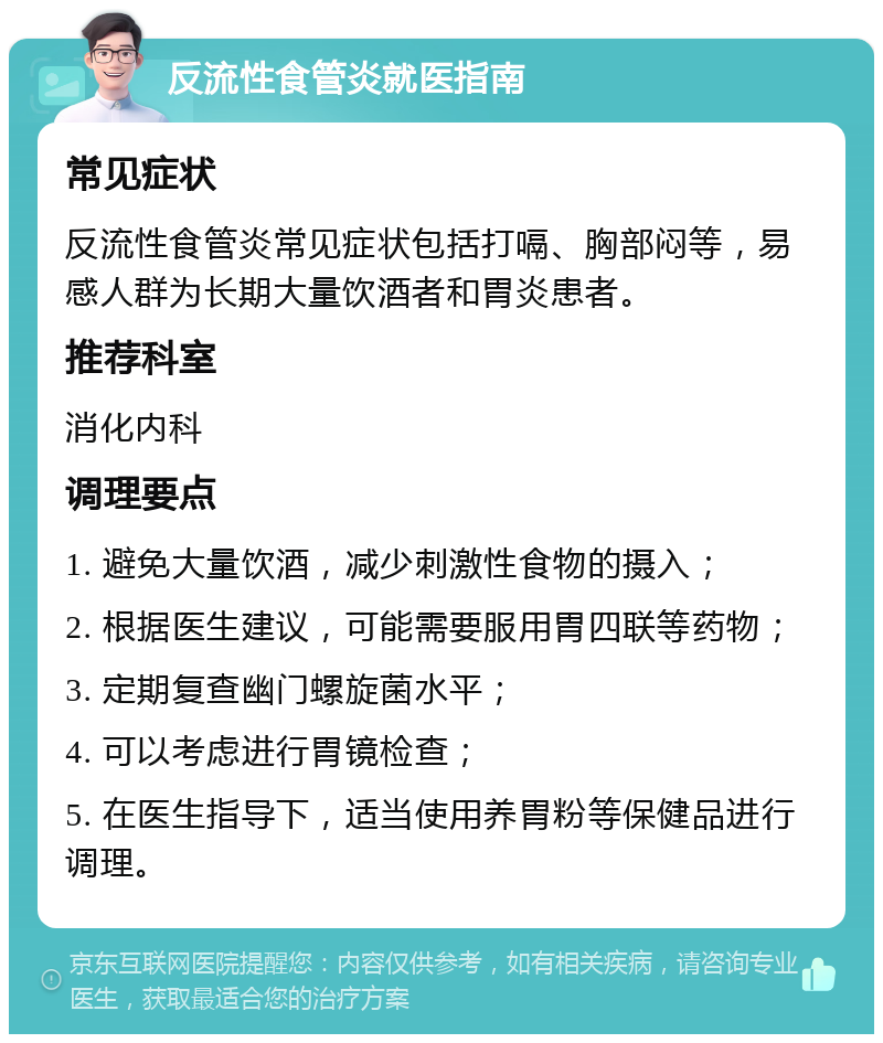 反流性食管炎就医指南 常见症状 反流性食管炎常见症状包括打嗝、胸部闷等，易感人群为长期大量饮酒者和胃炎患者。 推荐科室 消化内科 调理要点 1. 避免大量饮酒，减少刺激性食物的摄入； 2. 根据医生建议，可能需要服用胃四联等药物； 3. 定期复查幽门螺旋菌水平； 4. 可以考虑进行胃镜检查； 5. 在医生指导下，适当使用养胃粉等保健品进行调理。