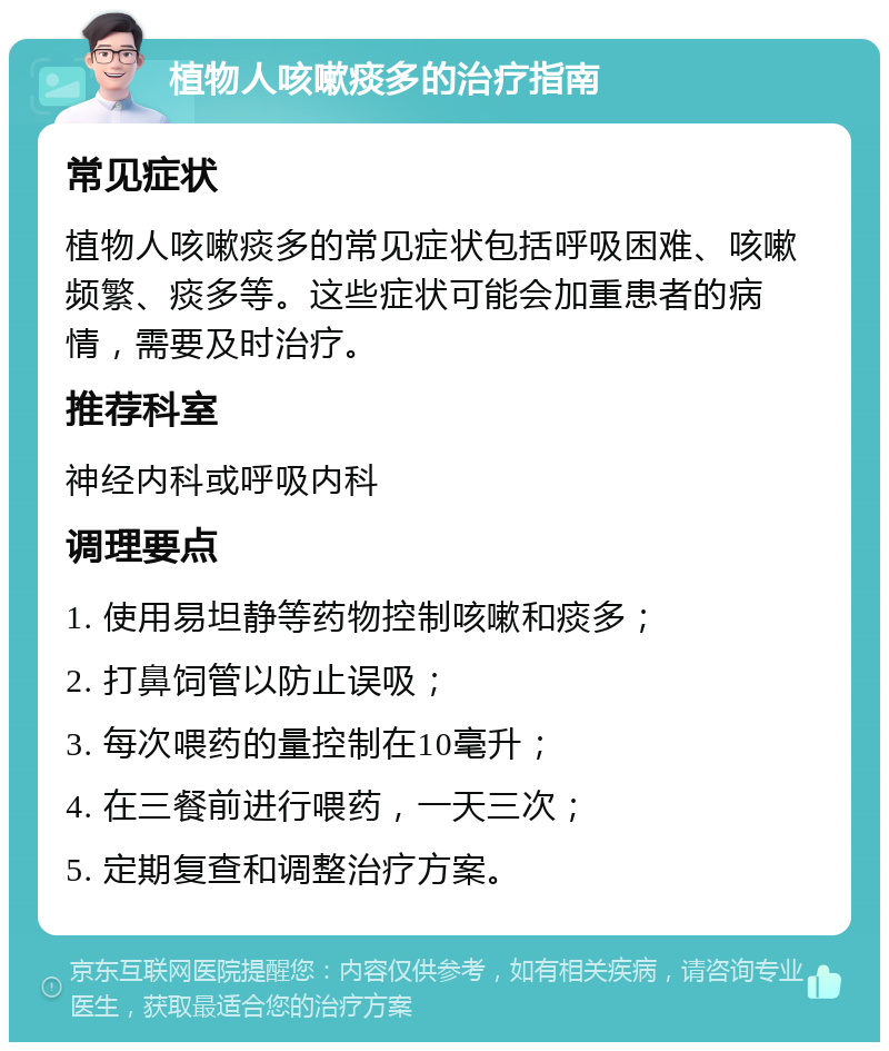 植物人咳嗽痰多的治疗指南 常见症状 植物人咳嗽痰多的常见症状包括呼吸困难、咳嗽频繁、痰多等。这些症状可能会加重患者的病情，需要及时治疗。 推荐科室 神经内科或呼吸内科 调理要点 1. 使用易坦静等药物控制咳嗽和痰多； 2. 打鼻饲管以防止误吸； 3. 每次喂药的量控制在10毫升； 4. 在三餐前进行喂药，一天三次； 5. 定期复查和调整治疗方案。