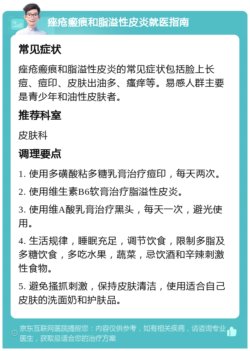 痤疮瘢痕和脂溢性皮炎就医指南 常见症状 痤疮瘢痕和脂溢性皮炎的常见症状包括脸上长痘、痘印、皮肤出油多、瘙痒等。易感人群主要是青少年和油性皮肤者。 推荐科室 皮肤科 调理要点 1. 使用多磺酸粘多糖乳膏治疗痘印，每天两次。 2. 使用维生素B6软膏治疗脂溢性皮炎。 3. 使用维A酸乳膏治疗黑头，每天一次，避光使用。 4. 生活规律，睡眠充足，调节饮食，限制多脂及多糖饮食，多吃水果，蔬菜，忌饮酒和辛辣刺激性食物。 5. 避免搔抓刺激，保持皮肤清洁，使用适合自己皮肤的洗面奶和护肤品。