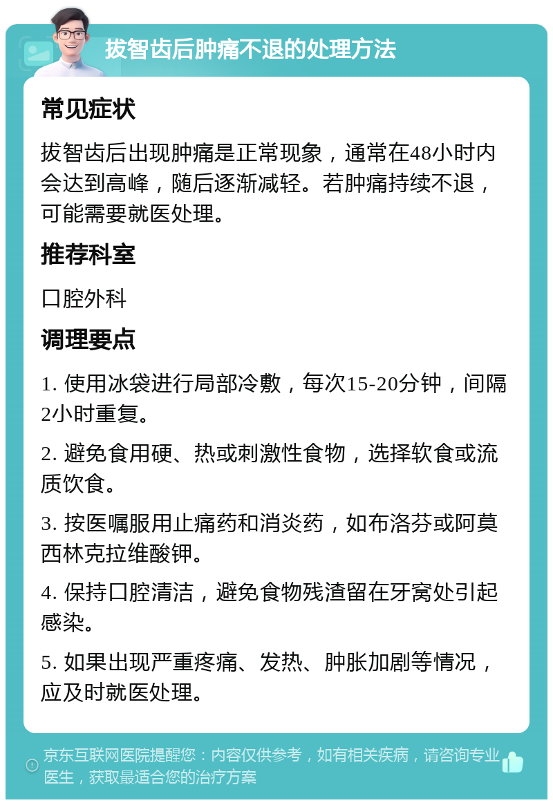 拔智齿后肿痛不退的处理方法 常见症状 拔智齿后出现肿痛是正常现象，通常在48小时内会达到高峰，随后逐渐减轻。若肿痛持续不退，可能需要就医处理。 推荐科室 口腔外科 调理要点 1. 使用冰袋进行局部冷敷，每次15-20分钟，间隔2小时重复。 2. 避免食用硬、热或刺激性食物，选择软食或流质饮食。 3. 按医嘱服用止痛药和消炎药，如布洛芬或阿莫西林克拉维酸钾。 4. 保持口腔清洁，避免食物残渣留在牙窝处引起感染。 5. 如果出现严重疼痛、发热、肿胀加剧等情况，应及时就医处理。