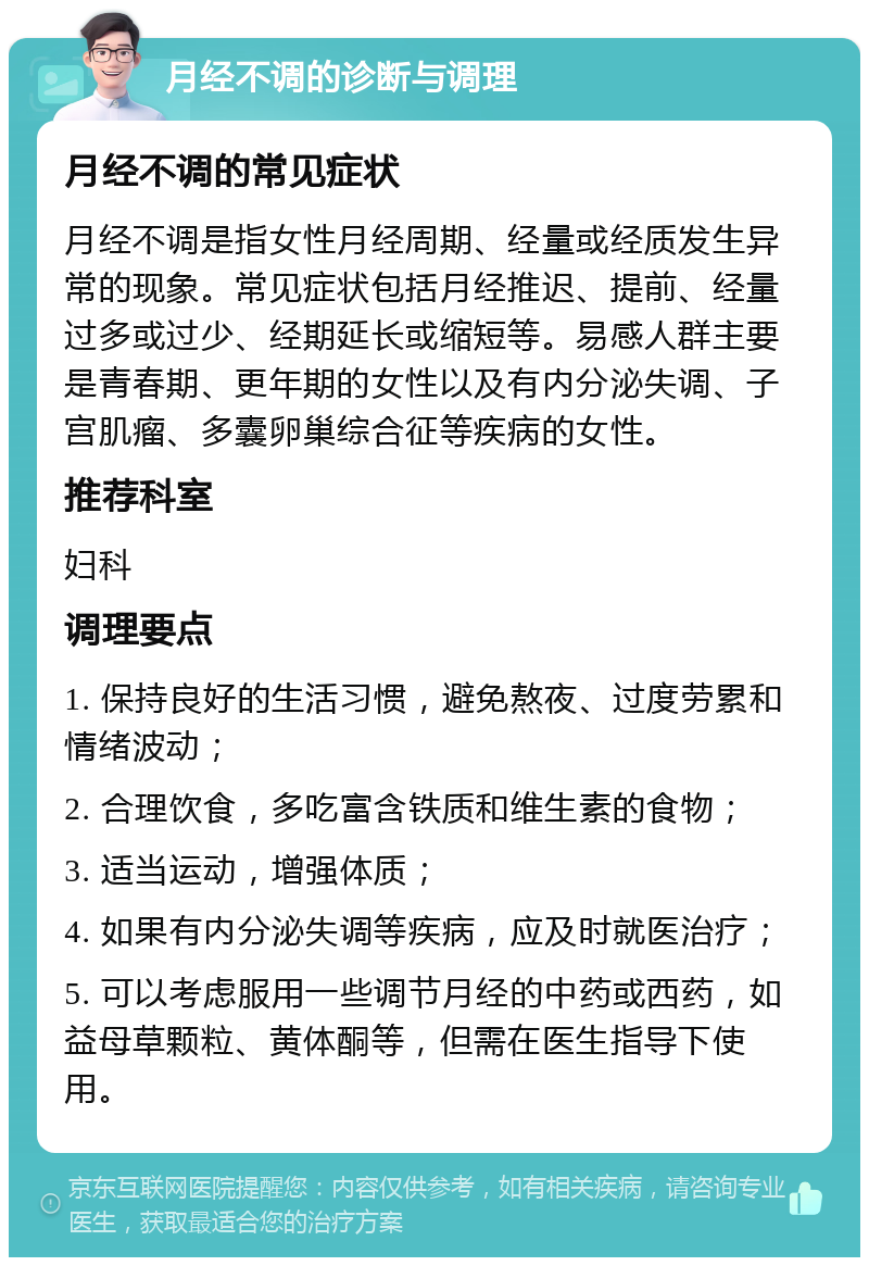 月经不调的诊断与调理 月经不调的常见症状 月经不调是指女性月经周期、经量或经质发生异常的现象。常见症状包括月经推迟、提前、经量过多或过少、经期延长或缩短等。易感人群主要是青春期、更年期的女性以及有内分泌失调、子宫肌瘤、多囊卵巢综合征等疾病的女性。 推荐科室 妇科 调理要点 1. 保持良好的生活习惯，避免熬夜、过度劳累和情绪波动； 2. 合理饮食，多吃富含铁质和维生素的食物； 3. 适当运动，增强体质； 4. 如果有内分泌失调等疾病，应及时就医治疗； 5. 可以考虑服用一些调节月经的中药或西药，如益母草颗粒、黄体酮等，但需在医生指导下使用。