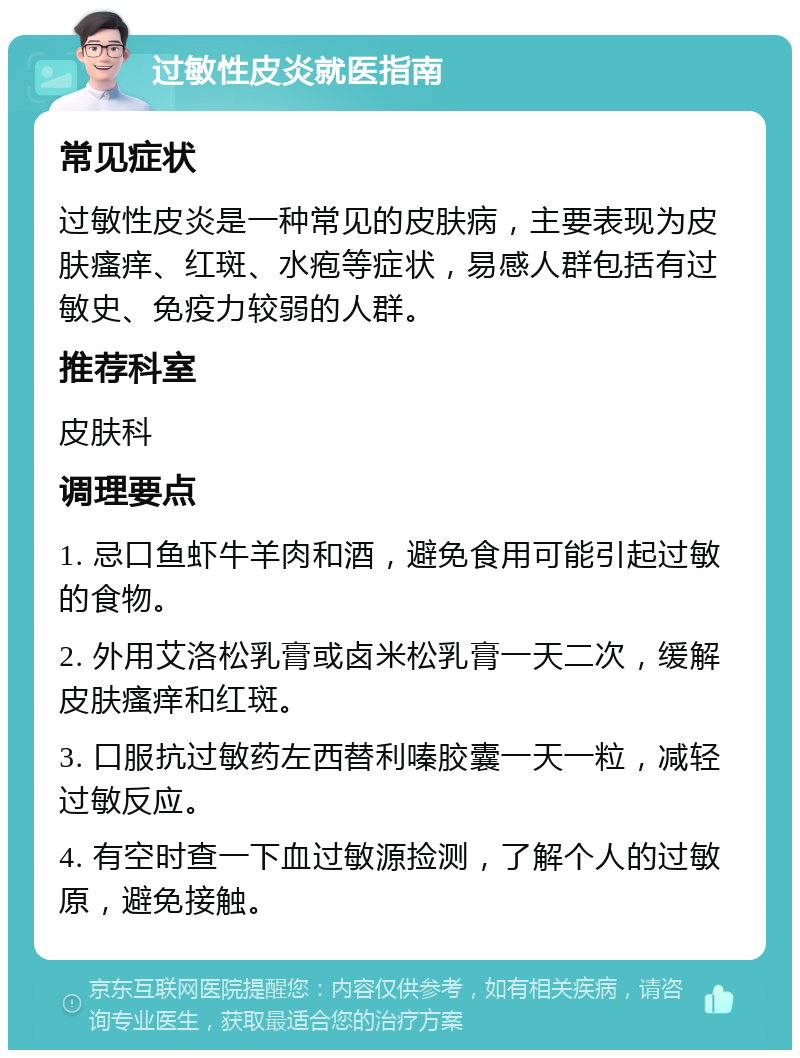 过敏性皮炎就医指南 常见症状 过敏性皮炎是一种常见的皮肤病，主要表现为皮肤瘙痒、红斑、水疱等症状，易感人群包括有过敏史、免疫力较弱的人群。 推荐科室 皮肤科 调理要点 1. 忌口鱼虾牛羊肉和酒，避免食用可能引起过敏的食物。 2. 外用艾洛松乳膏或卤米松乳膏一天二次，缓解皮肤瘙痒和红斑。 3. 口服抗过敏药左西替利嗪胶囊一天一粒，减轻过敏反应。 4. 有空时查一下血过敏源捡测，了解个人的过敏原，避免接触。