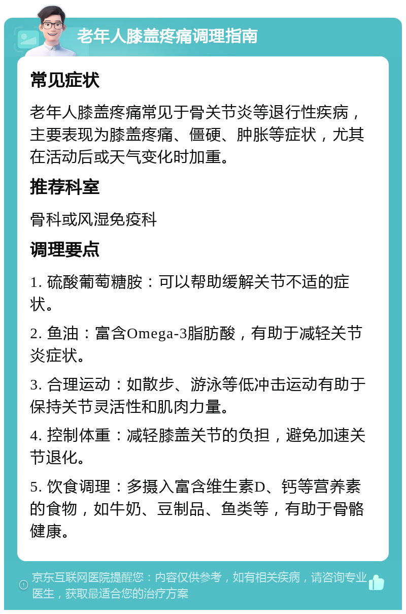 老年人膝盖疼痛调理指南 常见症状 老年人膝盖疼痛常见于骨关节炎等退行性疾病，主要表现为膝盖疼痛、僵硬、肿胀等症状，尤其在活动后或天气变化时加重。 推荐科室 骨科或风湿免疫科 调理要点 1. 硫酸葡萄糖胺：可以帮助缓解关节不适的症状。 2. 鱼油：富含Omega-3脂肪酸，有助于减轻关节炎症状。 3. 合理运动：如散步、游泳等低冲击运动有助于保持关节灵活性和肌肉力量。 4. 控制体重：减轻膝盖关节的负担，避免加速关节退化。 5. 饮食调理：多摄入富含维生素D、钙等营养素的食物，如牛奶、豆制品、鱼类等，有助于骨骼健康。