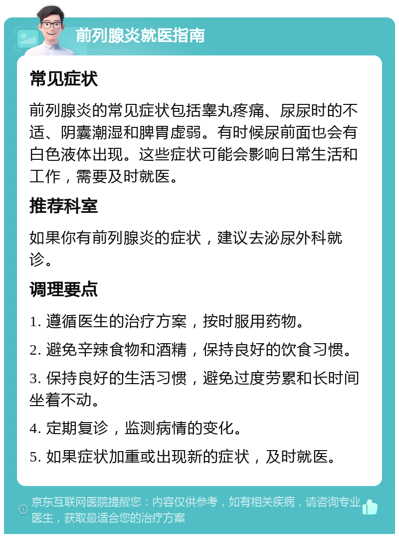 前列腺炎就医指南 常见症状 前列腺炎的常见症状包括睾丸疼痛、尿尿时的不适、阴囊潮湿和脾胃虚弱。有时候尿前面也会有白色液体出现。这些症状可能会影响日常生活和工作，需要及时就医。 推荐科室 如果你有前列腺炎的症状，建议去泌尿外科就诊。 调理要点 1. 遵循医生的治疗方案，按时服用药物。 2. 避免辛辣食物和酒精，保持良好的饮食习惯。 3. 保持良好的生活习惯，避免过度劳累和长时间坐着不动。 4. 定期复诊，监测病情的变化。 5. 如果症状加重或出现新的症状，及时就医。