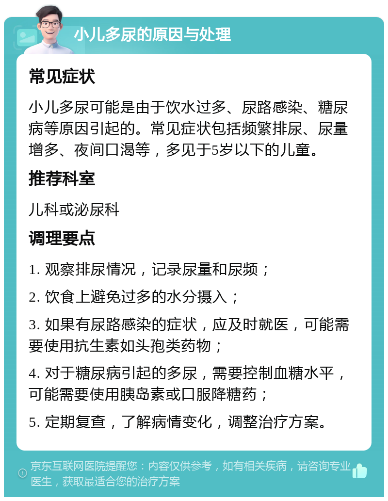 小儿多尿的原因与处理 常见症状 小儿多尿可能是由于饮水过多、尿路感染、糖尿病等原因引起的。常见症状包括频繁排尿、尿量增多、夜间口渴等，多见于5岁以下的儿童。 推荐科室 儿科或泌尿科 调理要点 1. 观察排尿情况，记录尿量和尿频； 2. 饮食上避免过多的水分摄入； 3. 如果有尿路感染的症状，应及时就医，可能需要使用抗生素如头孢类药物； 4. 对于糖尿病引起的多尿，需要控制血糖水平，可能需要使用胰岛素或口服降糖药； 5. 定期复查，了解病情变化，调整治疗方案。