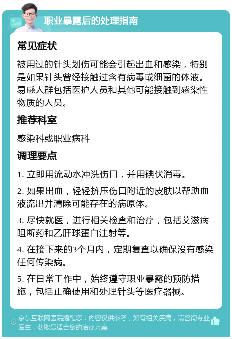 职业暴露后的处理指南 常见症状 被用过的针头划伤可能会引起出血和感染，特别是如果针头曾经接触过含有病毒或细菌的体液。易感人群包括医护人员和其他可能接触到感染性物质的人员。 推荐科室 感染科或职业病科 调理要点 1. 立即用流动水冲洗伤口，并用碘伏消毒。 2. 如果出血，轻轻挤压伤口附近的皮肤以帮助血液流出并清除可能存在的病原体。 3. 尽快就医，进行相关检查和治疗，包括艾滋病阻断药和乙肝球蛋白注射等。 4. 在接下来的3个月内，定期复查以确保没有感染任何传染病。 5. 在日常工作中，始终遵守职业暴露的预防措施，包括正确使用和处理针头等医疗器械。