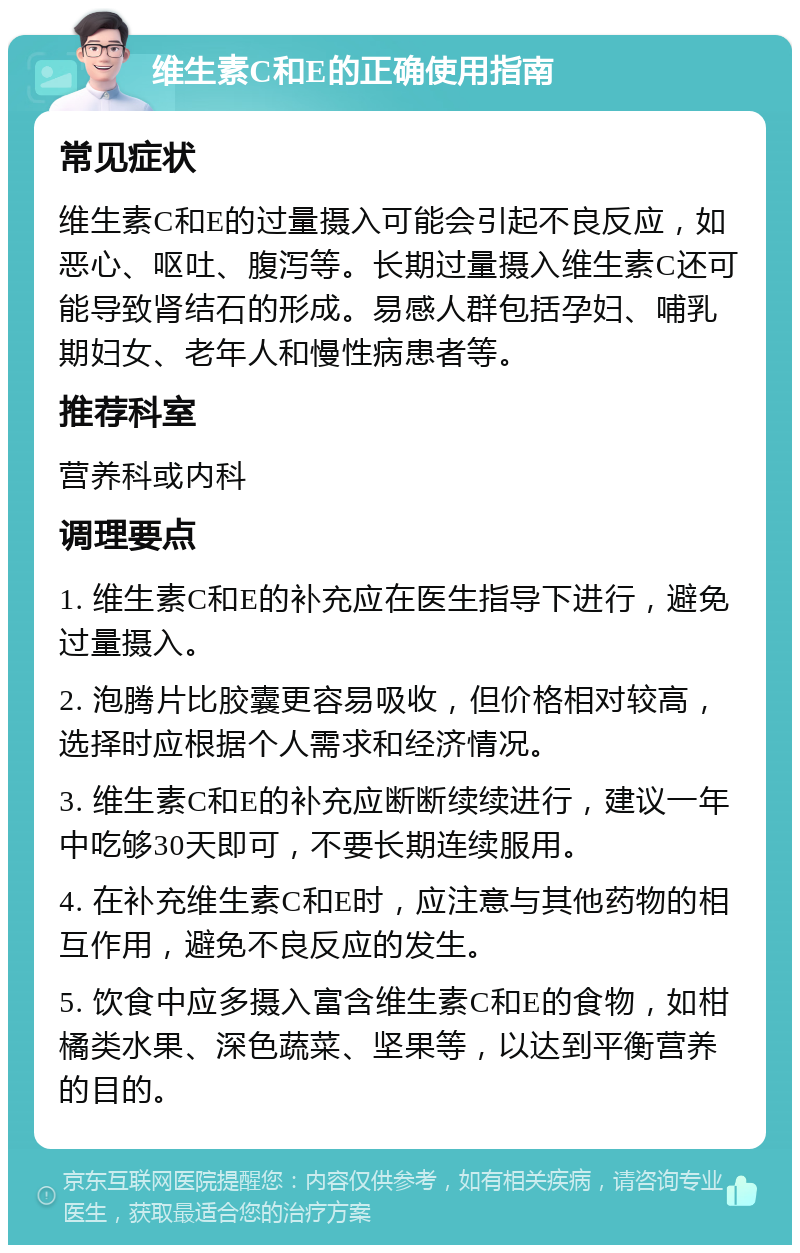 维生素C和E的正确使用指南 常见症状 维生素C和E的过量摄入可能会引起不良反应，如恶心、呕吐、腹泻等。长期过量摄入维生素C还可能导致肾结石的形成。易感人群包括孕妇、哺乳期妇女、老年人和慢性病患者等。 推荐科室 营养科或内科 调理要点 1. 维生素C和E的补充应在医生指导下进行，避免过量摄入。 2. 泡腾片比胶囊更容易吸收，但价格相对较高，选择时应根据个人需求和经济情况。 3. 维生素C和E的补充应断断续续进行，建议一年中吃够30天即可，不要长期连续服用。 4. 在补充维生素C和E时，应注意与其他药物的相互作用，避免不良反应的发生。 5. 饮食中应多摄入富含维生素C和E的食物，如柑橘类水果、深色蔬菜、坚果等，以达到平衡营养的目的。