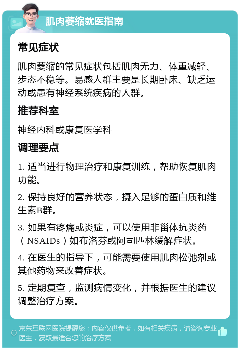 肌肉萎缩就医指南 常见症状 肌肉萎缩的常见症状包括肌肉无力、体重减轻、步态不稳等。易感人群主要是长期卧床、缺乏运动或患有神经系统疾病的人群。 推荐科室 神经内科或康复医学科 调理要点 1. 适当进行物理治疗和康复训练，帮助恢复肌肉功能。 2. 保持良好的营养状态，摄入足够的蛋白质和维生素B群。 3. 如果有疼痛或炎症，可以使用非甾体抗炎药（NSAIDs）如布洛芬或阿司匹林缓解症状。 4. 在医生的指导下，可能需要使用肌肉松弛剂或其他药物来改善症状。 5. 定期复查，监测病情变化，并根据医生的建议调整治疗方案。