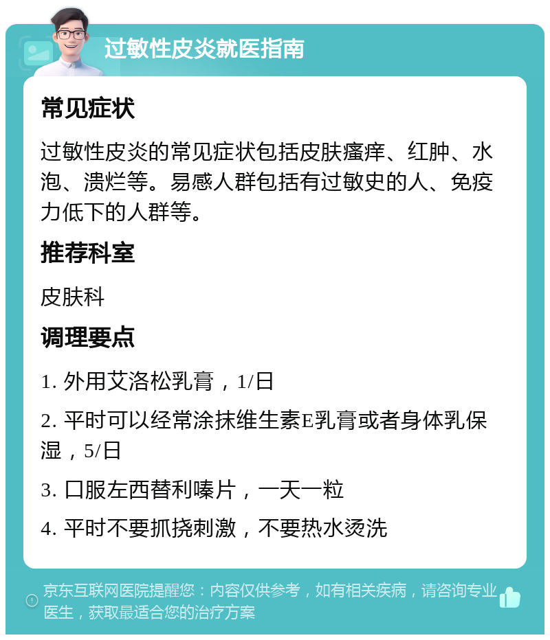 过敏性皮炎就医指南 常见症状 过敏性皮炎的常见症状包括皮肤瘙痒、红肿、水泡、溃烂等。易感人群包括有过敏史的人、免疫力低下的人群等。 推荐科室 皮肤科 调理要点 1. 外用艾洛松乳膏，1/日 2. 平时可以经常涂抹维生素E乳膏或者身体乳保湿，5/日 3. 口服左西替利嗪片，一天一粒 4. 平时不要抓挠刺激，不要热水烫洗