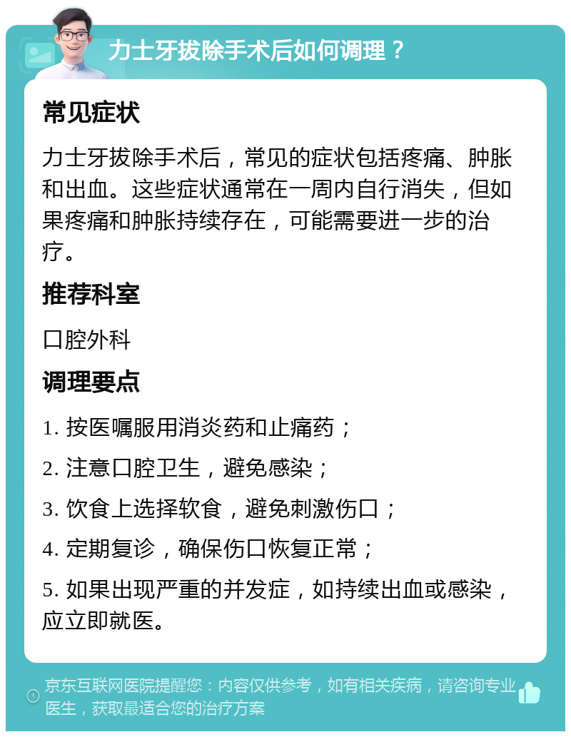 力士牙拔除手术后如何调理？ 常见症状 力士牙拔除手术后，常见的症状包括疼痛、肿胀和出血。这些症状通常在一周内自行消失，但如果疼痛和肿胀持续存在，可能需要进一步的治疗。 推荐科室 口腔外科 调理要点 1. 按医嘱服用消炎药和止痛药； 2. 注意口腔卫生，避免感染； 3. 饮食上选择软食，避免刺激伤口； 4. 定期复诊，确保伤口恢复正常； 5. 如果出现严重的并发症，如持续出血或感染，应立即就医。