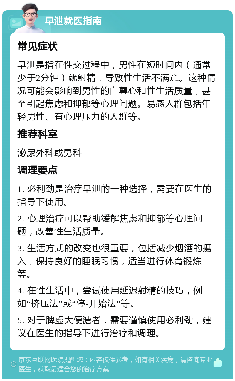 早泄就医指南 常见症状 早泄是指在性交过程中，男性在短时间内（通常少于2分钟）就射精，导致性生活不满意。这种情况可能会影响到男性的自尊心和性生活质量，甚至引起焦虑和抑郁等心理问题。易感人群包括年轻男性、有心理压力的人群等。 推荐科室 泌尿外科或男科 调理要点 1. 必利劲是治疗早泄的一种选择，需要在医生的指导下使用。 2. 心理治疗可以帮助缓解焦虑和抑郁等心理问题，改善性生活质量。 3. 生活方式的改变也很重要，包括减少烟酒的摄入，保持良好的睡眠习惯，适当进行体育锻炼等。 4. 在性生活中，尝试使用延迟射精的技巧，例如“挤压法”或“停-开始法”等。 5. 对于脾虚大便溏者，需要谨慎使用必利劲，建议在医生的指导下进行治疗和调理。