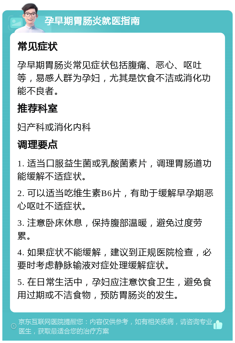 孕早期胃肠炎就医指南 常见症状 孕早期胃肠炎常见症状包括腹痛、恶心、呕吐等，易感人群为孕妇，尤其是饮食不洁或消化功能不良者。 推荐科室 妇产科或消化内科 调理要点 1. 适当口服益生菌或乳酸菌素片，调理胃肠道功能缓解不适症状。 2. 可以适当吃维生素B6片，有助于缓解早孕期恶心呕吐不适症状。 3. 注意卧床休息，保持腹部温暖，避免过度劳累。 4. 如果症状不能缓解，建议到正规医院检查，必要时考虑静脉输液对症处理缓解症状。 5. 在日常生活中，孕妇应注意饮食卫生，避免食用过期或不洁食物，预防胃肠炎的发生。