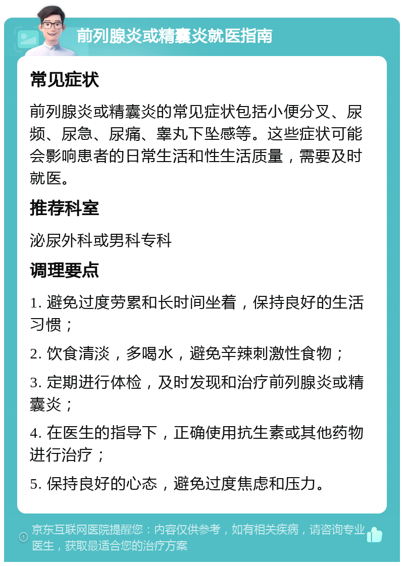 前列腺炎或精囊炎就医指南 常见症状 前列腺炎或精囊炎的常见症状包括小便分叉、尿频、尿急、尿痛、睾丸下坠感等。这些症状可能会影响患者的日常生活和性生活质量，需要及时就医。 推荐科室 泌尿外科或男科专科 调理要点 1. 避免过度劳累和长时间坐着，保持良好的生活习惯； 2. 饮食清淡，多喝水，避免辛辣刺激性食物； 3. 定期进行体检，及时发现和治疗前列腺炎或精囊炎； 4. 在医生的指导下，正确使用抗生素或其他药物进行治疗； 5. 保持良好的心态，避免过度焦虑和压力。