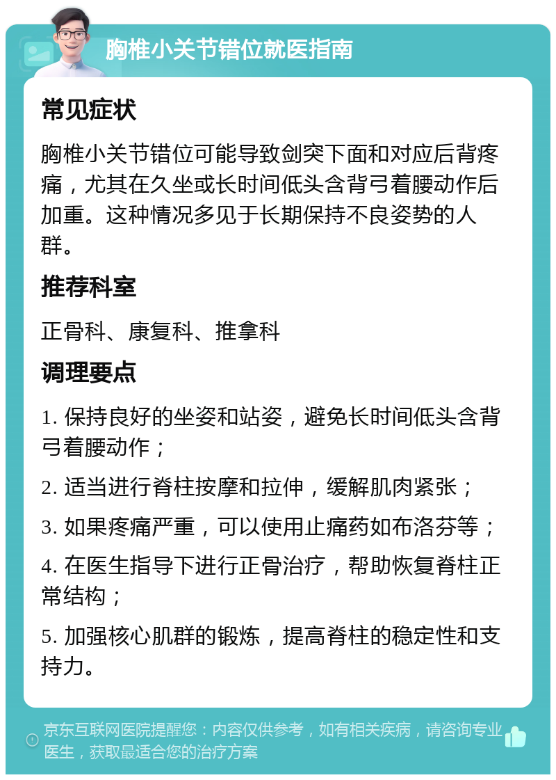 胸椎小关节错位就医指南 常见症状 胸椎小关节错位可能导致剑突下面和对应后背疼痛，尤其在久坐或长时间低头含背弓着腰动作后加重。这种情况多见于长期保持不良姿势的人群。 推荐科室 正骨科、康复科、推拿科 调理要点 1. 保持良好的坐姿和站姿，避免长时间低头含背弓着腰动作； 2. 适当进行脊柱按摩和拉伸，缓解肌肉紧张； 3. 如果疼痛严重，可以使用止痛药如布洛芬等； 4. 在医生指导下进行正骨治疗，帮助恢复脊柱正常结构； 5. 加强核心肌群的锻炼，提高脊柱的稳定性和支持力。