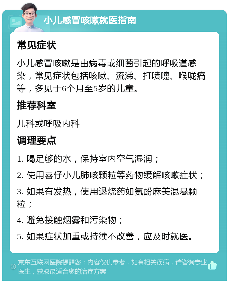 小儿感冒咳嗽就医指南 常见症状 小儿感冒咳嗽是由病毒或细菌引起的呼吸道感染，常见症状包括咳嗽、流涕、打喷嚏、喉咙痛等，多见于6个月至5岁的儿童。 推荐科室 儿科或呼吸内科 调理要点 1. 喝足够的水，保持室内空气湿润； 2. 使用喜仔小儿肺咳颗粒等药物缓解咳嗽症状； 3. 如果有发热，使用退烧药如氨酚麻美混悬颗粒； 4. 避免接触烟雾和污染物； 5. 如果症状加重或持续不改善，应及时就医。