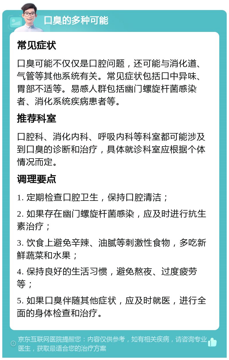 口臭的多种可能 常见症状 口臭可能不仅仅是口腔问题，还可能与消化道、气管等其他系统有关。常见症状包括口中异味、胃部不适等。易感人群包括幽门螺旋杆菌感染者、消化系统疾病患者等。 推荐科室 口腔科、消化内科、呼吸内科等科室都可能涉及到口臭的诊断和治疗，具体就诊科室应根据个体情况而定。 调理要点 1. 定期检查口腔卫生，保持口腔清洁； 2. 如果存在幽门螺旋杆菌感染，应及时进行抗生素治疗； 3. 饮食上避免辛辣、油腻等刺激性食物，多吃新鲜蔬菜和水果； 4. 保持良好的生活习惯，避免熬夜、过度疲劳等； 5. 如果口臭伴随其他症状，应及时就医，进行全面的身体检查和治疗。