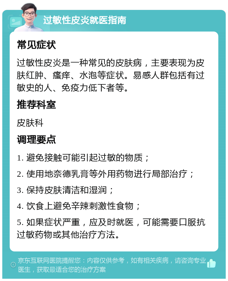 过敏性皮炎就医指南 常见症状 过敏性皮炎是一种常见的皮肤病，主要表现为皮肤红肿、瘙痒、水泡等症状。易感人群包括有过敏史的人、免疫力低下者等。 推荐科室 皮肤科 调理要点 1. 避免接触可能引起过敏的物质； 2. 使用地奈德乳膏等外用药物进行局部治疗； 3. 保持皮肤清洁和湿润； 4. 饮食上避免辛辣刺激性食物； 5. 如果症状严重，应及时就医，可能需要口服抗过敏药物或其他治疗方法。