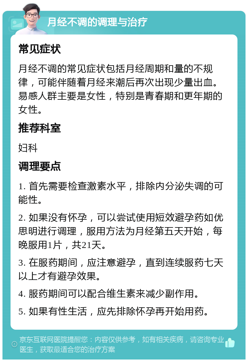 月经不调的调理与治疗 常见症状 月经不调的常见症状包括月经周期和量的不规律，可能伴随着月经来潮后再次出现少量出血。易感人群主要是女性，特别是青春期和更年期的女性。 推荐科室 妇科 调理要点 1. 首先需要检查激素水平，排除内分泌失调的可能性。 2. 如果没有怀孕，可以尝试使用短效避孕药如优思明进行调理，服用方法为月经第五天开始，每晚服用1片，共21天。 3. 在服药期间，应注意避孕，直到连续服药七天以上才有避孕效果。 4. 服药期间可以配合维生素来减少副作用。 5. 如果有性生活，应先排除怀孕再开始用药。