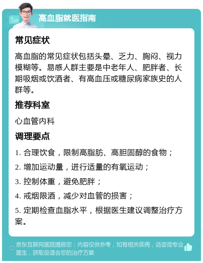 高血脂就医指南 常见症状 高血脂的常见症状包括头晕、乏力、胸闷、视力模糊等。易感人群主要是中老年人、肥胖者、长期吸烟或饮酒者、有高血压或糖尿病家族史的人群等。 推荐科室 心血管内科 调理要点 1. 合理饮食，限制高脂肪、高胆固醇的食物； 2. 增加运动量，进行适量的有氧运动； 3. 控制体重，避免肥胖； 4. 戒烟限酒，减少对血管的损害； 5. 定期检查血脂水平，根据医生建议调整治疗方案。