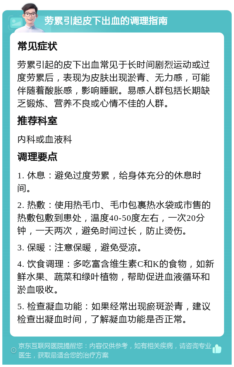 劳累引起皮下出血的调理指南 常见症状 劳累引起的皮下出血常见于长时间剧烈运动或过度劳累后，表现为皮肤出现淤青、无力感，可能伴随着酸胀感，影响睡眠。易感人群包括长期缺乏锻炼、营养不良或心情不佳的人群。 推荐科室 内科或血液科 调理要点 1. 休息：避免过度劳累，给身体充分的休息时间。 2. 热敷：使用热毛巾、毛巾包裹热水袋或市售的热敷包敷到患处，温度40-50度左右，一次20分钟，一天两次，避免时间过长，防止烫伤。 3. 保暖：注意保暖，避免受凉。 4. 饮食调理：多吃富含维生素C和K的食物，如新鲜水果、蔬菜和绿叶植物，帮助促进血液循环和淤血吸收。 5. 检查凝血功能：如果经常出现瘀斑淤青，建议检查出凝血时间，了解凝血功能是否正常。