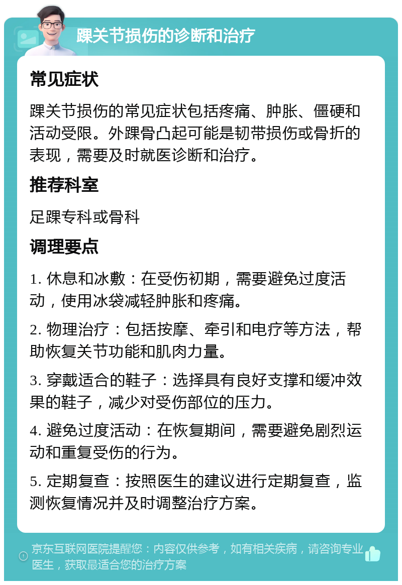 踝关节损伤的诊断和治疗 常见症状 踝关节损伤的常见症状包括疼痛、肿胀、僵硬和活动受限。外踝骨凸起可能是韧带损伤或骨折的表现，需要及时就医诊断和治疗。 推荐科室 足踝专科或骨科 调理要点 1. 休息和冰敷：在受伤初期，需要避免过度活动，使用冰袋减轻肿胀和疼痛。 2. 物理治疗：包括按摩、牵引和电疗等方法，帮助恢复关节功能和肌肉力量。 3. 穿戴适合的鞋子：选择具有良好支撑和缓冲效果的鞋子，减少对受伤部位的压力。 4. 避免过度活动：在恢复期间，需要避免剧烈运动和重复受伤的行为。 5. 定期复查：按照医生的建议进行定期复查，监测恢复情况并及时调整治疗方案。