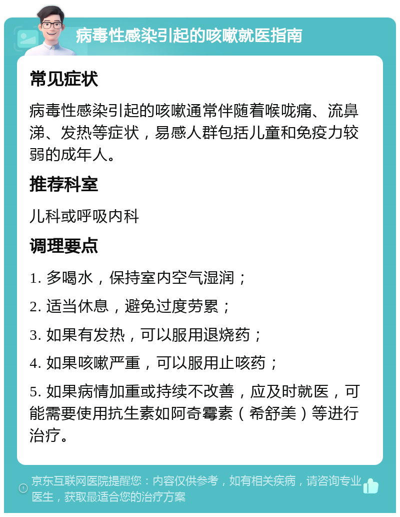 病毒性感染引起的咳嗽就医指南 常见症状 病毒性感染引起的咳嗽通常伴随着喉咙痛、流鼻涕、发热等症状，易感人群包括儿童和免疫力较弱的成年人。 推荐科室 儿科或呼吸内科 调理要点 1. 多喝水，保持室内空气湿润； 2. 适当休息，避免过度劳累； 3. 如果有发热，可以服用退烧药； 4. 如果咳嗽严重，可以服用止咳药； 5. 如果病情加重或持续不改善，应及时就医，可能需要使用抗生素如阿奇霉素（希舒美）等进行治疗。