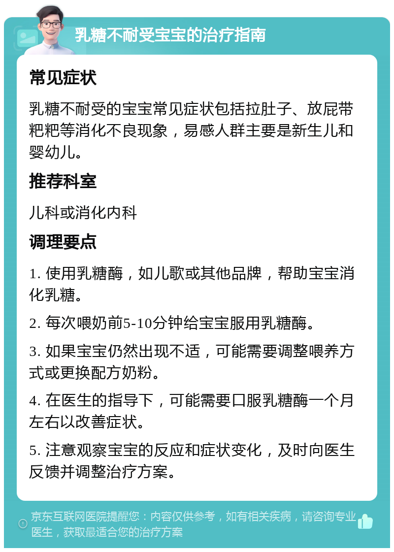 乳糖不耐受宝宝的治疗指南 常见症状 乳糖不耐受的宝宝常见症状包括拉肚子、放屁带粑粑等消化不良现象，易感人群主要是新生儿和婴幼儿。 推荐科室 儿科或消化内科 调理要点 1. 使用乳糖酶，如儿歌或其他品牌，帮助宝宝消化乳糖。 2. 每次喂奶前5-10分钟给宝宝服用乳糖酶。 3. 如果宝宝仍然出现不适，可能需要调整喂养方式或更换配方奶粉。 4. 在医生的指导下，可能需要口服乳糖酶一个月左右以改善症状。 5. 注意观察宝宝的反应和症状变化，及时向医生反馈并调整治疗方案。