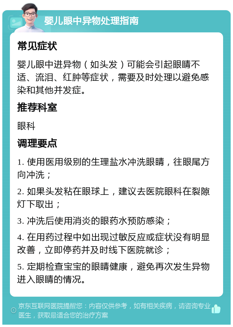 婴儿眼中异物处理指南 常见症状 婴儿眼中进异物（如头发）可能会引起眼睛不适、流泪、红肿等症状，需要及时处理以避免感染和其他并发症。 推荐科室 眼科 调理要点 1. 使用医用级别的生理盐水冲洗眼睛，往眼尾方向冲洗； 2. 如果头发粘在眼球上，建议去医院眼科在裂隙灯下取出； 3. 冲洗后使用消炎的眼药水预防感染； 4. 在用药过程中如出现过敏反应或症状没有明显改善，立即停药并及时线下医院就诊； 5. 定期检查宝宝的眼睛健康，避免再次发生异物进入眼睛的情况。