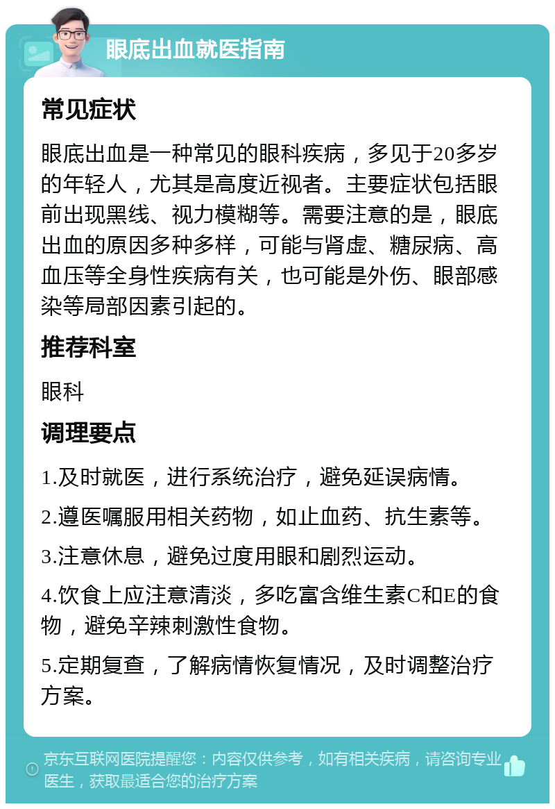 眼底出血就医指南 常见症状 眼底出血是一种常见的眼科疾病，多见于20多岁的年轻人，尤其是高度近视者。主要症状包括眼前出现黑线、视力模糊等。需要注意的是，眼底出血的原因多种多样，可能与肾虚、糖尿病、高血压等全身性疾病有关，也可能是外伤、眼部感染等局部因素引起的。 推荐科室 眼科 调理要点 1.及时就医，进行系统治疗，避免延误病情。 2.遵医嘱服用相关药物，如止血药、抗生素等。 3.注意休息，避免过度用眼和剧烈运动。 4.饮食上应注意清淡，多吃富含维生素C和E的食物，避免辛辣刺激性食物。 5.定期复查，了解病情恢复情况，及时调整治疗方案。