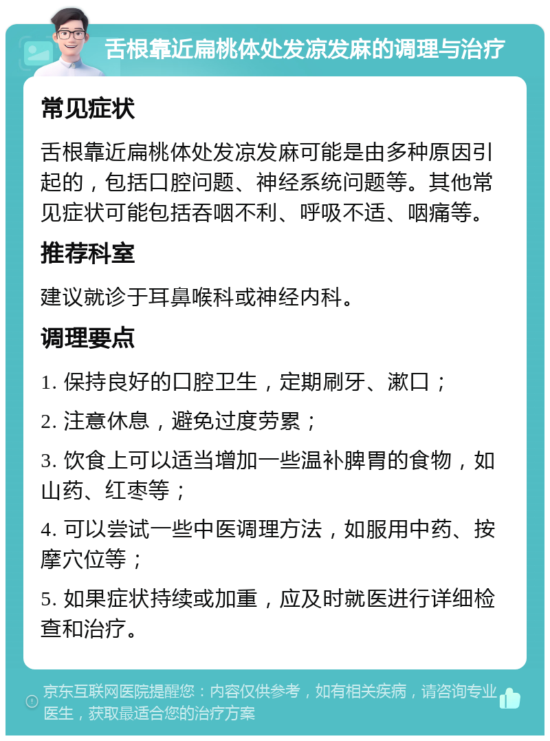 舌根靠近扁桃体处发凉发麻的调理与治疗 常见症状 舌根靠近扁桃体处发凉发麻可能是由多种原因引起的，包括口腔问题、神经系统问题等。其他常见症状可能包括吞咽不利、呼吸不适、咽痛等。 推荐科室 建议就诊于耳鼻喉科或神经内科。 调理要点 1. 保持良好的口腔卫生，定期刷牙、漱口； 2. 注意休息，避免过度劳累； 3. 饮食上可以适当增加一些温补脾胃的食物，如山药、红枣等； 4. 可以尝试一些中医调理方法，如服用中药、按摩穴位等； 5. 如果症状持续或加重，应及时就医进行详细检查和治疗。