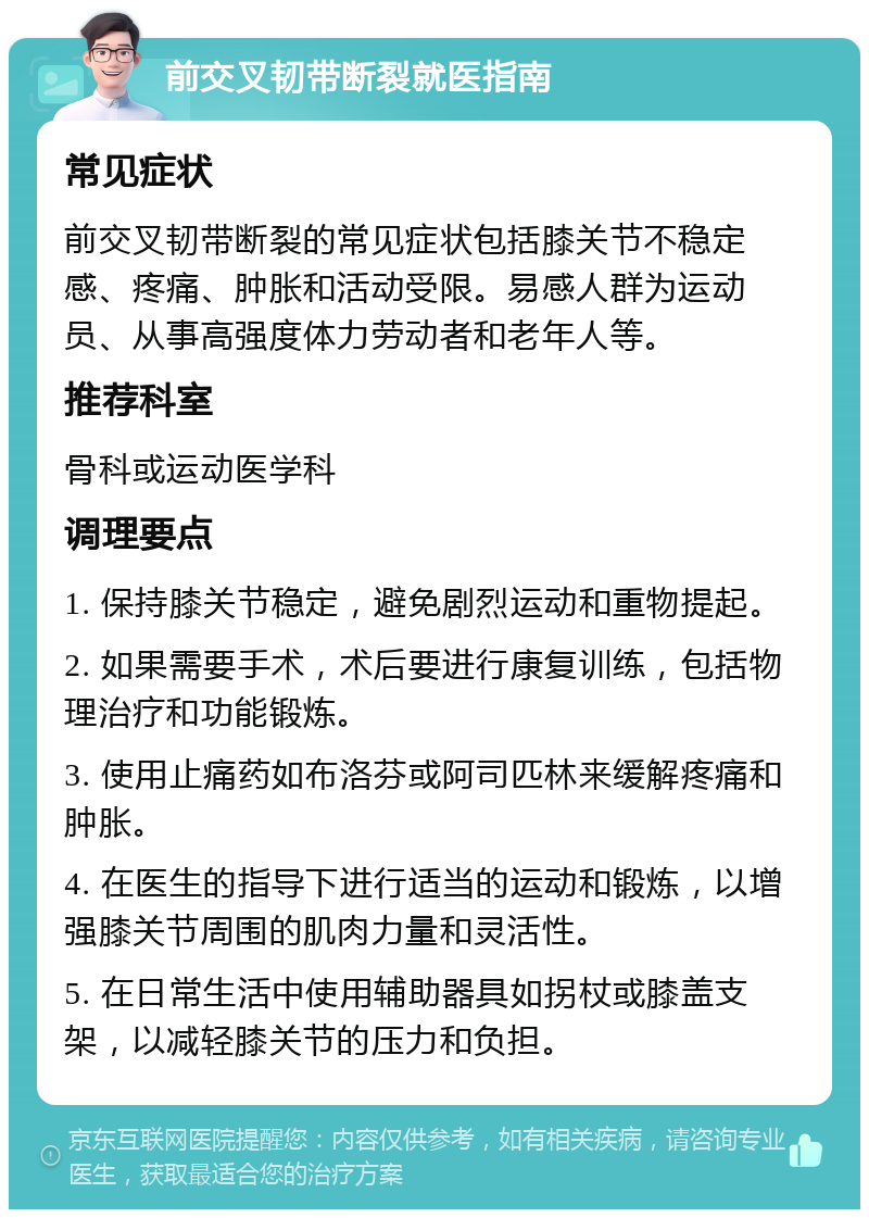 前交叉韧带断裂就医指南 常见症状 前交叉韧带断裂的常见症状包括膝关节不稳定感、疼痛、肿胀和活动受限。易感人群为运动员、从事高强度体力劳动者和老年人等。 推荐科室 骨科或运动医学科 调理要点 1. 保持膝关节稳定，避免剧烈运动和重物提起。 2. 如果需要手术，术后要进行康复训练，包括物理治疗和功能锻炼。 3. 使用止痛药如布洛芬或阿司匹林来缓解疼痛和肿胀。 4. 在医生的指导下进行适当的运动和锻炼，以增强膝关节周围的肌肉力量和灵活性。 5. 在日常生活中使用辅助器具如拐杖或膝盖支架，以减轻膝关节的压力和负担。