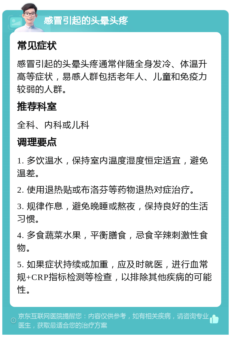 感冒引起的头晕头疼 常见症状 感冒引起的头晕头疼通常伴随全身发冷、体温升高等症状，易感人群包括老年人、儿童和免疫力较弱的人群。 推荐科室 全科、内科或儿科 调理要点 1. 多饮温水，保持室内温度湿度恒定适宜，避免温差。 2. 使用退热贴或布洛芬等药物退热对症治疗。 3. 规律作息，避免晚睡或熬夜，保持良好的生活习惯。 4. 多食蔬菜水果，平衡膳食，忌食辛辣刺激性食物。 5. 如果症状持续或加重，应及时就医，进行血常规+CRP指标检测等检查，以排除其他疾病的可能性。