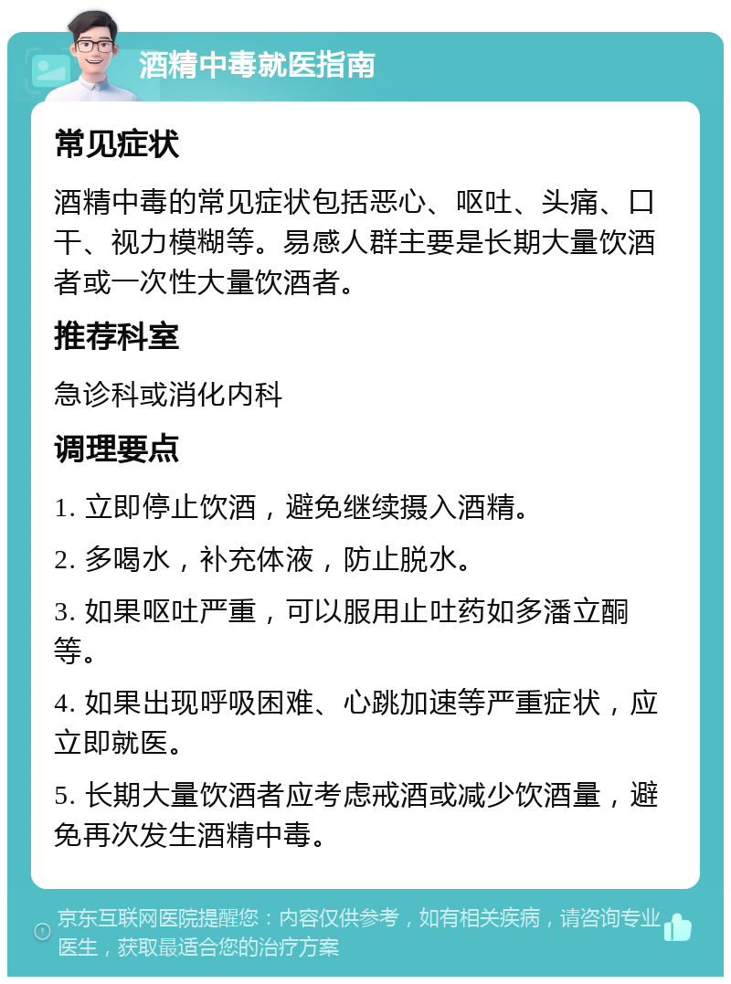 酒精中毒就医指南 常见症状 酒精中毒的常见症状包括恶心、呕吐、头痛、口干、视力模糊等。易感人群主要是长期大量饮酒者或一次性大量饮酒者。 推荐科室 急诊科或消化内科 调理要点 1. 立即停止饮酒，避免继续摄入酒精。 2. 多喝水，补充体液，防止脱水。 3. 如果呕吐严重，可以服用止吐药如多潘立酮等。 4. 如果出现呼吸困难、心跳加速等严重症状，应立即就医。 5. 长期大量饮酒者应考虑戒酒或减少饮酒量，避免再次发生酒精中毒。