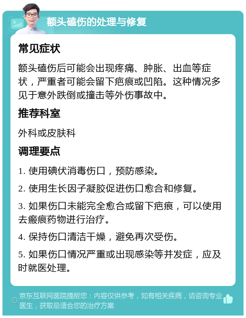 额头磕伤的处理与修复 常见症状 额头磕伤后可能会出现疼痛、肿胀、出血等症状，严重者可能会留下疤痕或凹陷。这种情况多见于意外跌倒或撞击等外伤事故中。 推荐科室 外科或皮肤科 调理要点 1. 使用碘伏消毒伤口，预防感染。 2. 使用生长因子凝胶促进伤口愈合和修复。 3. 如果伤口未能完全愈合或留下疤痕，可以使用去瘢痕药物进行治疗。 4. 保持伤口清洁干燥，避免再次受伤。 5. 如果伤口情况严重或出现感染等并发症，应及时就医处理。