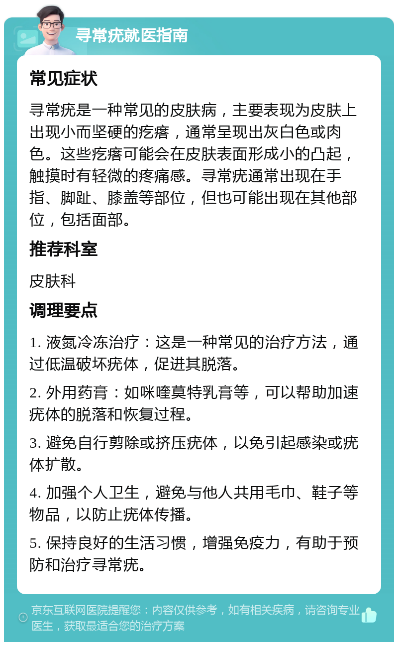 寻常疣就医指南 常见症状 寻常疣是一种常见的皮肤病，主要表现为皮肤上出现小而坚硬的疙瘩，通常呈现出灰白色或肉色。这些疙瘩可能会在皮肤表面形成小的凸起，触摸时有轻微的疼痛感。寻常疣通常出现在手指、脚趾、膝盖等部位，但也可能出现在其他部位，包括面部。 推荐科室 皮肤科 调理要点 1. 液氮冷冻治疗：这是一种常见的治疗方法，通过低温破坏疣体，促进其脱落。 2. 外用药膏：如咪喹莫特乳膏等，可以帮助加速疣体的脱落和恢复过程。 3. 避免自行剪除或挤压疣体，以免引起感染或疣体扩散。 4. 加强个人卫生，避免与他人共用毛巾、鞋子等物品，以防止疣体传播。 5. 保持良好的生活习惯，增强免疫力，有助于预防和治疗寻常疣。