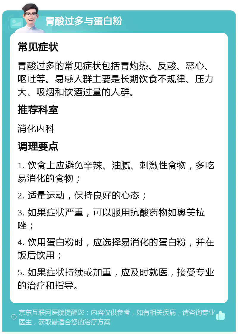 胃酸过多与蛋白粉 常见症状 胃酸过多的常见症状包括胃灼热、反酸、恶心、呕吐等。易感人群主要是长期饮食不规律、压力大、吸烟和饮酒过量的人群。 推荐科室 消化内科 调理要点 1. 饮食上应避免辛辣、油腻、刺激性食物，多吃易消化的食物； 2. 适量运动，保持良好的心态； 3. 如果症状严重，可以服用抗酸药物如奥美拉唑； 4. 饮用蛋白粉时，应选择易消化的蛋白粉，并在饭后饮用； 5. 如果症状持续或加重，应及时就医，接受专业的治疗和指导。