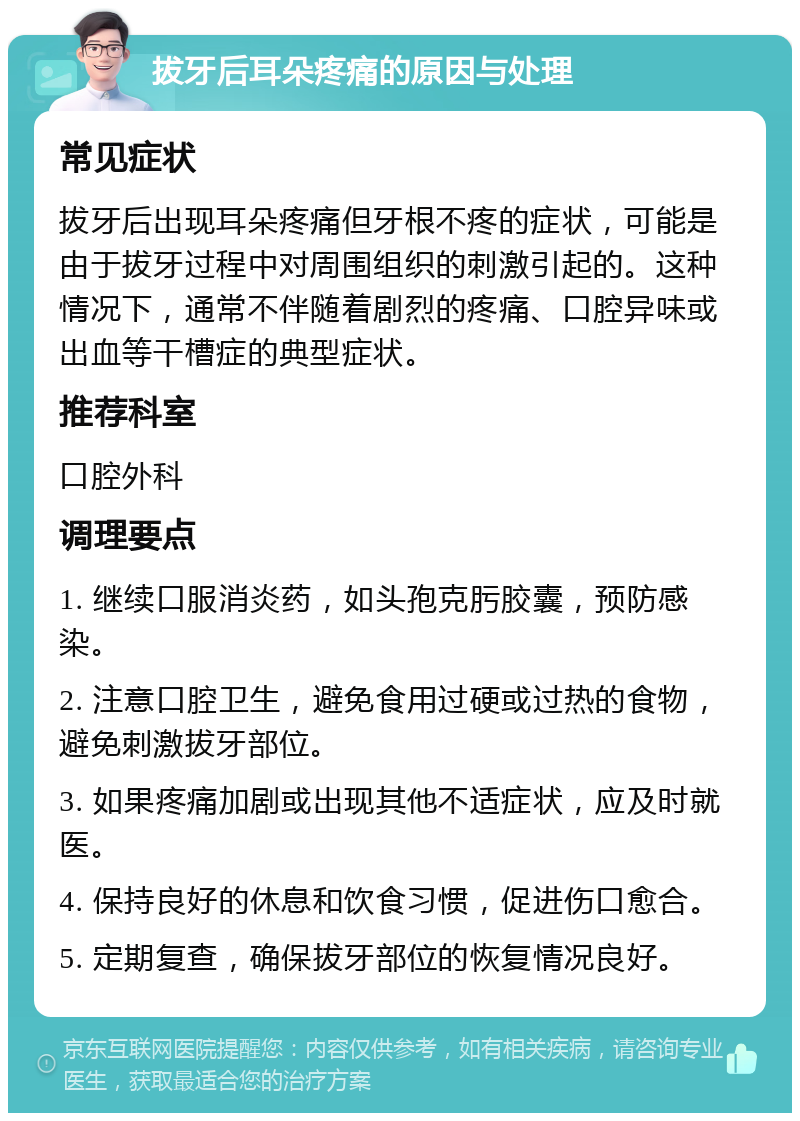 拔牙后耳朵疼痛的原因与处理 常见症状 拔牙后出现耳朵疼痛但牙根不疼的症状，可能是由于拔牙过程中对周围组织的刺激引起的。这种情况下，通常不伴随着剧烈的疼痛、口腔异味或出血等干槽症的典型症状。 推荐科室 口腔外科 调理要点 1. 继续口服消炎药，如头孢克肟胶囊，预防感染。 2. 注意口腔卫生，避免食用过硬或过热的食物，避免刺激拔牙部位。 3. 如果疼痛加剧或出现其他不适症状，应及时就医。 4. 保持良好的休息和饮食习惯，促进伤口愈合。 5. 定期复查，确保拔牙部位的恢复情况良好。