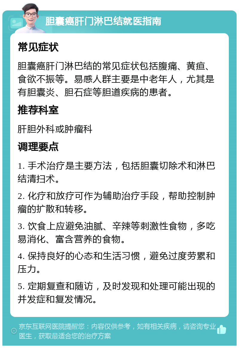 胆囊癌肝门淋巴结就医指南 常见症状 胆囊癌肝门淋巴结的常见症状包括腹痛、黄疸、食欲不振等。易感人群主要是中老年人，尤其是有胆囊炎、胆石症等胆道疾病的患者。 推荐科室 肝胆外科或肿瘤科 调理要点 1. 手术治疗是主要方法，包括胆囊切除术和淋巴结清扫术。 2. 化疗和放疗可作为辅助治疗手段，帮助控制肿瘤的扩散和转移。 3. 饮食上应避免油腻、辛辣等刺激性食物，多吃易消化、富含营养的食物。 4. 保持良好的心态和生活习惯，避免过度劳累和压力。 5. 定期复查和随访，及时发现和处理可能出现的并发症和复发情况。