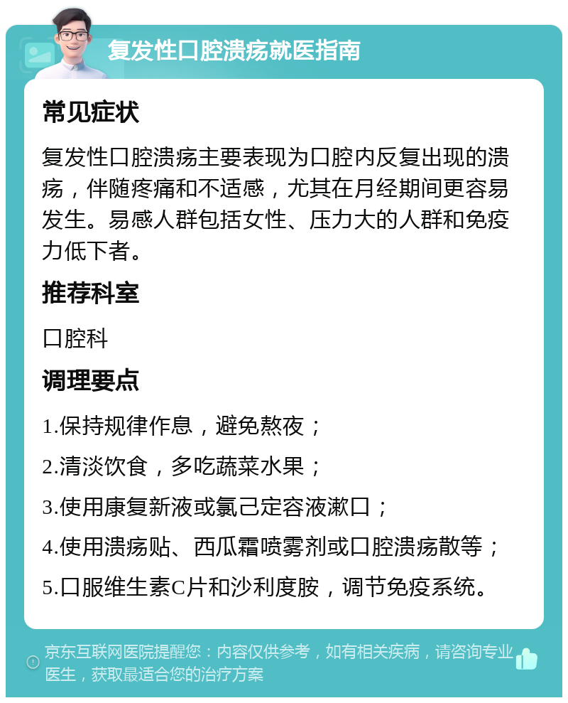 复发性口腔溃疡就医指南 常见症状 复发性口腔溃疡主要表现为口腔内反复出现的溃疡，伴随疼痛和不适感，尤其在月经期间更容易发生。易感人群包括女性、压力大的人群和免疫力低下者。 推荐科室 口腔科 调理要点 1.保持规律作息，避免熬夜； 2.清淡饮食，多吃蔬菜水果； 3.使用康复新液或氯己定容液漱口； 4.使用溃疡贴、西瓜霜喷雾剂或口腔溃疡散等； 5.口服维生素C片和沙利度胺，调节免疫系统。