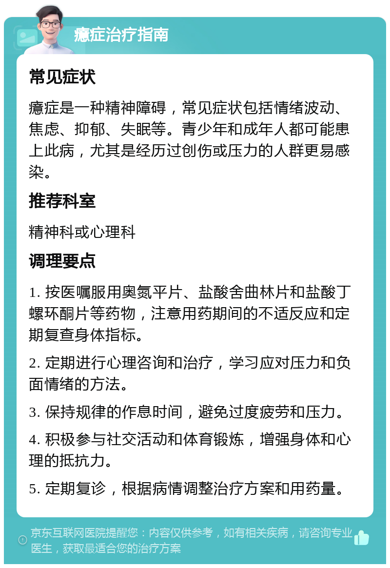 癔症治疗指南 常见症状 癔症是一种精神障碍，常见症状包括情绪波动、焦虑、抑郁、失眠等。青少年和成年人都可能患上此病，尤其是经历过创伤或压力的人群更易感染。 推荐科室 精神科或心理科 调理要点 1. 按医嘱服用奥氮平片、盐酸舍曲林片和盐酸丁螺环酮片等药物，注意用药期间的不适反应和定期复查身体指标。 2. 定期进行心理咨询和治疗，学习应对压力和负面情绪的方法。 3. 保持规律的作息时间，避免过度疲劳和压力。 4. 积极参与社交活动和体育锻炼，增强身体和心理的抵抗力。 5. 定期复诊，根据病情调整治疗方案和用药量。